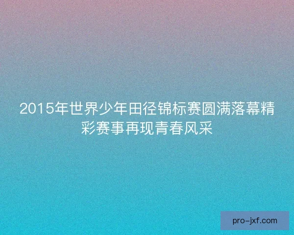 2015年世界少年田径锦标赛圆满落幕精彩赛事再现青春风采