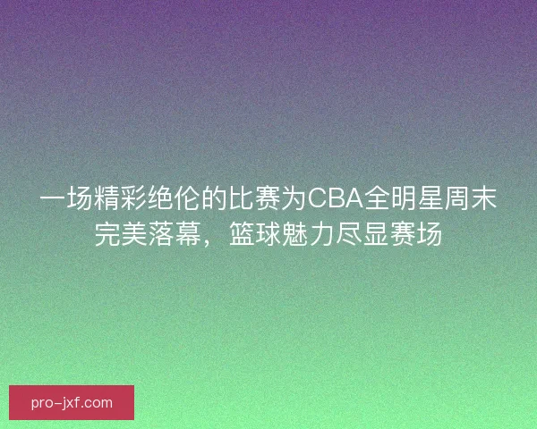 一场精彩绝伦的比赛为CBA全明星周末完美落幕，篮球魅力尽显赛场