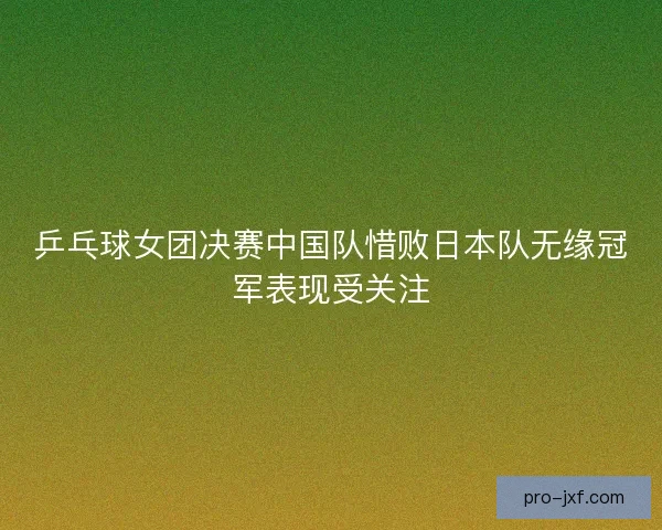 乒乓球女团决赛中国队惜败日本队无缘冠军表现受关注